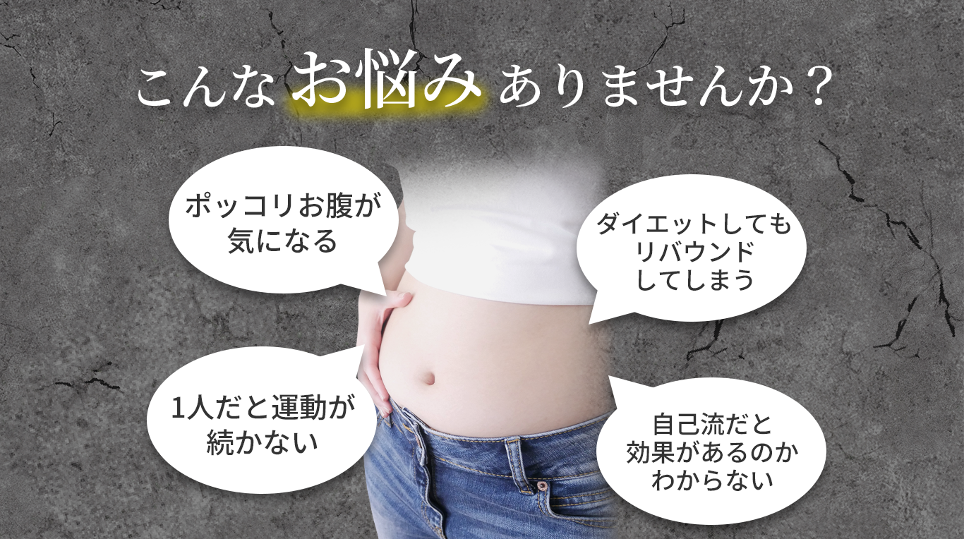 こんなお悩みありませんか？ポッコリお腹が気になる。Ⅰ人だと運動が続かない。ダイエットしてもリバウンドしてしまう。自己流だと効果があるのかわからない。