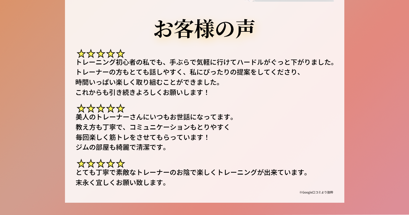 （1人目。評価5段階中5。）トレーニング初心者の私でも、手ぶらで気軽に行けてハードルがぐっと下がりました。 トレーナーの方もとても話しやすく、私にぴったりの提案をしてくださり、時間いっぱい楽しく取り組むことができました。 これからも引き続きよろしくお願いします！（2人目。評価5段階中5。） 美人のトレーナーさんにいつもお世話になってます。 教え方も丁寧で、コミュニケーションもとりやすく毎回楽しく筋トレをさせてもらっています！ ジムの部屋も綺麗で清潔です。（3人目。評価5段階中5。）とても丁寧で素敵なトレーナーのお陰で楽しくトレーニングが出来ています。 未永く宜しくお願い致します。